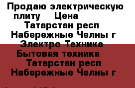 Продаю электрическую плиту  › Цена ­ 10 000 - Татарстан респ., Набережные Челны г. Электро-Техника » Бытовая техника   . Татарстан респ.,Набережные Челны г.